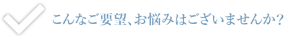 こんなご要望、お悩みはございませんか？