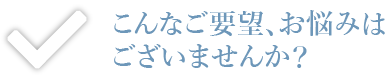 こんなご要望、お悩みはございませんか？